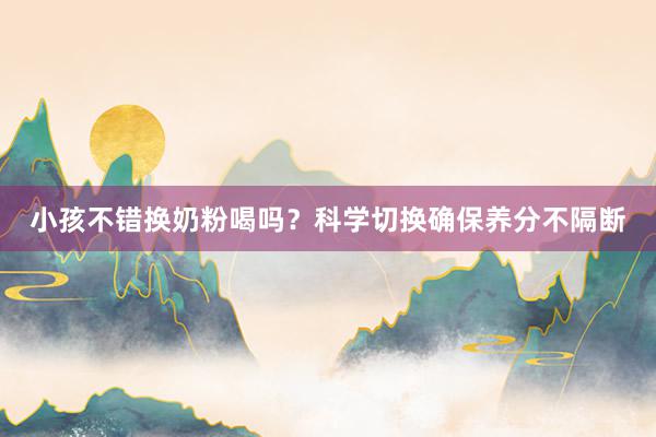 小孩不错换奶粉喝吗？科学切换确保养分不隔断
